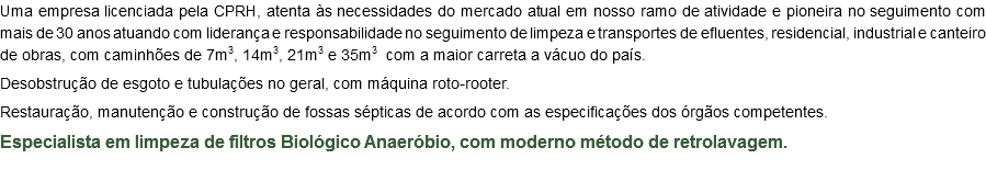 Uma empresa licenciada pela CPRH, atenta às necessidades do mercado atual em nosso ramo de atividade e pioneira no seguimento com mais de 30 anos atuando com liderança e responsabilidade no seguimento de limpeza e transportes de efluentes, residencial, industrial e canteiro de obras, com caminhões de 7m3, 14m3, 21m3 e 35m3 com a maior carreta a vácuo do país. Desobstrução de esgoto e tubulações no geral, com máquina roto-rooter. Restauração, manutenção e construção de fossas sépticas de acordo com as especificações dos órgãos competentes. Especialista em limpeza de filtros Biológico Anaeróbio, com moderno método de retrolavagem.