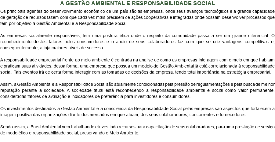 A Gestão Ambiental e Responsabilidade Social
Os principais agentes do desenvolvimento econômico de um país são as empresas, onde seus avanços tecnológicos e a grande capacidade de geração de recursos fazem com que cada vez mais precisem de ações cooperativas e integradas onde possam desenvolver processos que tem por objetivo a Gestão Ambiental e a Responsabilidade Social. As empresas socialmente responsáveis, tem uma postura ética onde o respeito da comunidade passa a ser um grande diferencial. O reconhecimento destes fatores pelos consumidores e o apoio de seus colaboradores faz com que se crie vantagens competitivas e, consequentemente, atinja maiores níveis de sucesso. A responsabilidade empresarial frente ao meio ambiente é centrada na analise de como as empresas interagem com o meio em que habitam e praticam suas atividades, dessa forma, uma empresa que possua um modelo de Gestão Ambiental já está correlacionada à responsabilidade social. Tais eventos irá de certa forma interagir com as tomadas de decisões da empresa, tendo total importância na estratégia empresarial. Assim, a Gestão Ambiental e a Responsabilidade Social são atualmente condicionadas pela pressão de regulamentações e pela busca de melhor reputação perante a sociedade. A sociedade atual está reconhecendo a responsabilidade ambiental e social como valor permanente, consideradas fatores de avaliação e indicadores de preferência para investidores e consumidores. Os investimentos destinados a Gestão Ambiental e a consciência da Responsabilidade Social pelas empresas são aspectos que fortalecem a imagem positiva das organizações diante dos mercados em que atuam, dos seus colaboradores, concorrentes e fornecedores. Sendo assim, a Brasil Ambiental vem trabalhando e investindo recursos para capacitação de seus colaboradores, para uma prestação de serviço de modo ético e responsabilidade social, preservando o Meio Ambiente.
